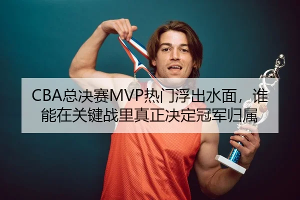 CBA总决赛MVP热门浮出水面，谁能在关键战里真正决定冠军归属